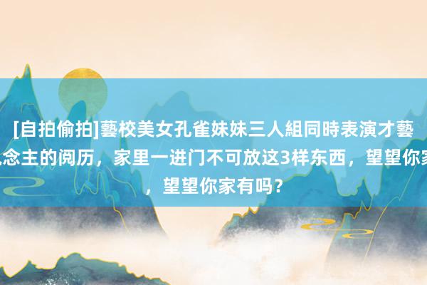 [自拍偷拍]藝校美女孔雀妹妹三人組同時表演才藝 古东说念主的阅历，家里一进门不可放这3样东西，望望你家有吗？