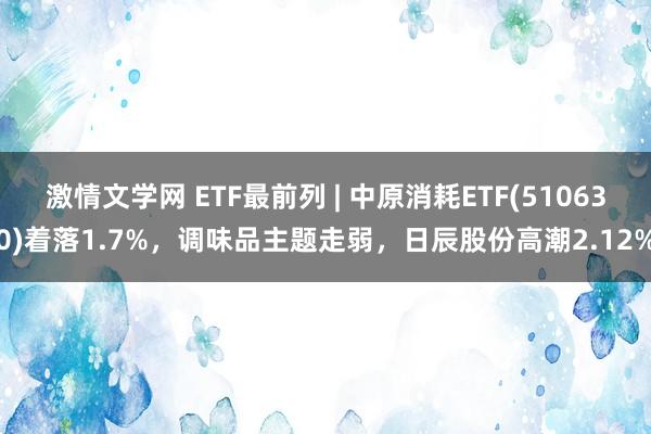 激情文学网 ETF最前列 | 中原消耗ETF(510630)着落1.7%，调味品主题走弱，日辰股份高潮2.12%