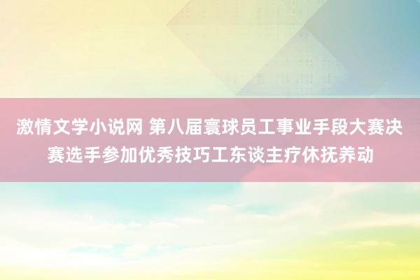 激情文学小说网 第八届寰球员工事业手段大赛决赛选手参加优秀技巧工东谈主疗休抚养动