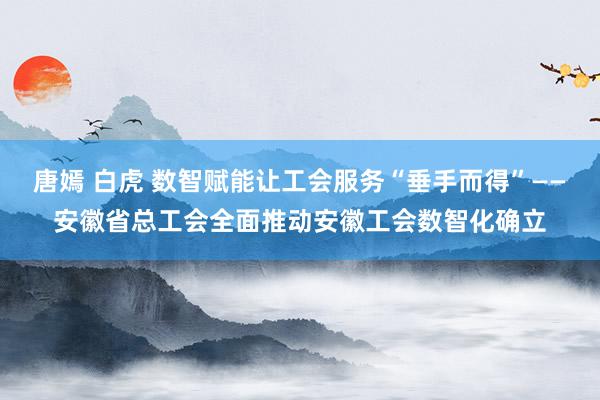 唐嫣 白虎 数智赋能让工会服务“垂手而得”——安徽省总工会全面推动安徽工会数智化确立