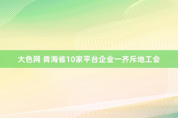 大色网 青海省10家平台企业一齐斥地工会