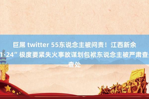 巨屌 twitter 55东说念主被问责！江西新余“1·24”极度要紧失火事故谋划包袱东说念主被严肃查处