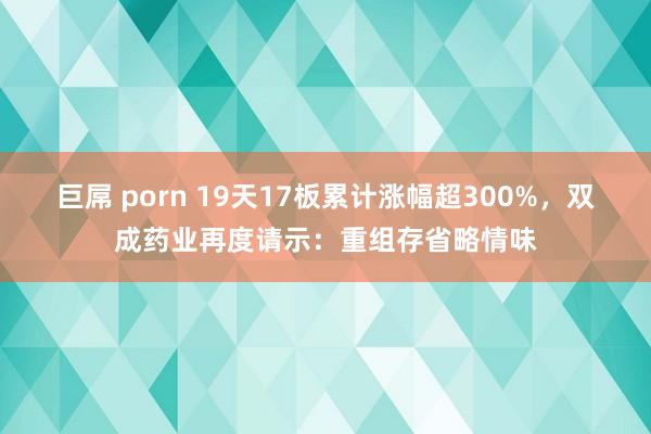 巨屌 porn 19天17板累计涨幅超300%，双成药业再度请示：重组存省略情味