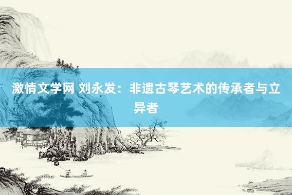 激情文学网 刘永发：非遗古琴艺术的传承者与立异者