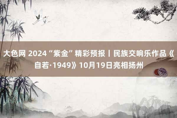 大色网 2024“紫金”精彩预报丨民族交响乐作品《自若·1949》10月19日亮相扬州