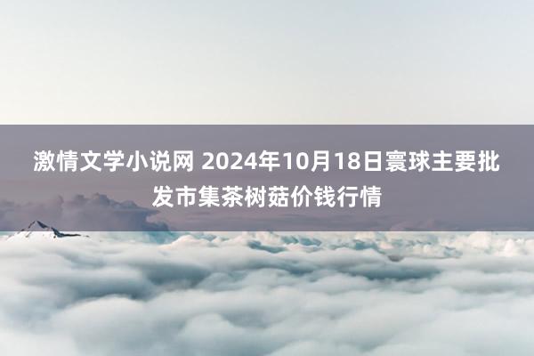 激情文学小说网 2024年10月18日寰球主要批发市集茶树菇价钱行情