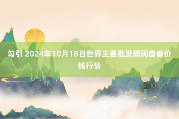 勾引 2024年10月18日世界主要批发阛阓茴香价钱行情