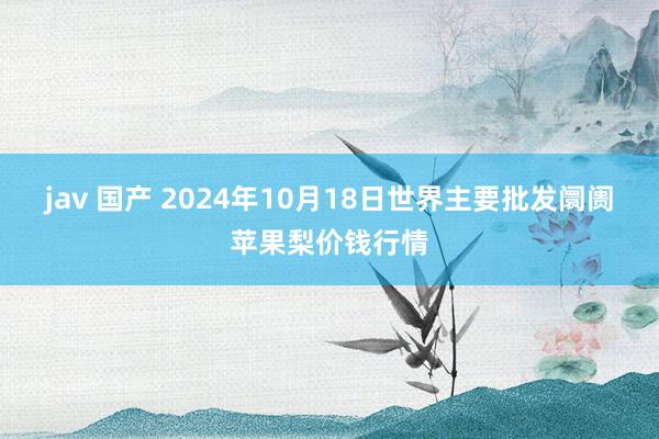 jav 国产 2024年10月18日世界主要批发阛阓苹果梨价钱行情