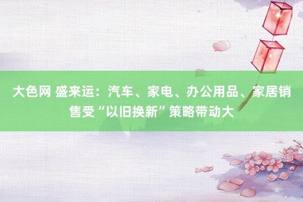 大色网 盛来运：汽车、家电、办公用品、家居销售受“以旧换新”策略带动大