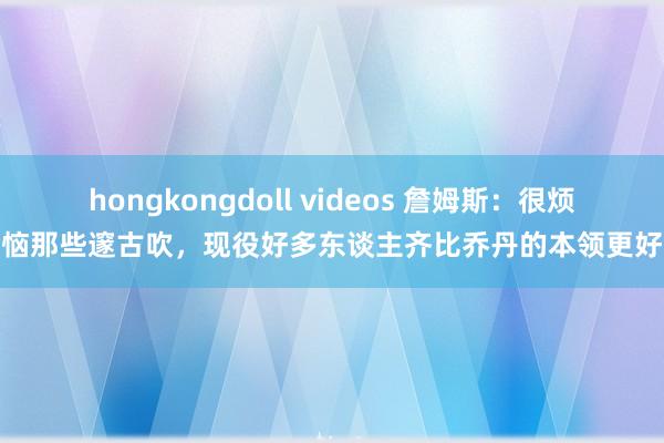 hongkongdoll videos 詹姆斯：很烦恼那些邃古吹，现役好多东谈主齐比乔丹的本领更好