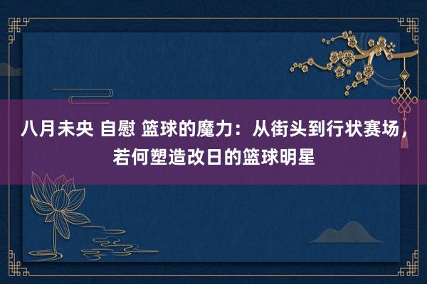 八月未央 自慰 篮球的魔力：从街头到行状赛场，若何塑造改日的篮球明星