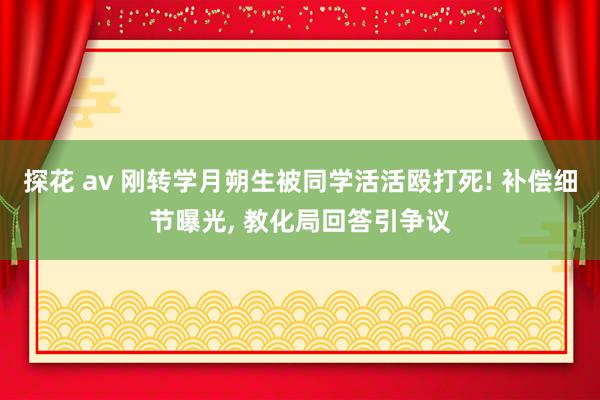 探花 av 刚转学月朔生被同学活活殴打死! 补偿细节曝光， 教化局回答引争议