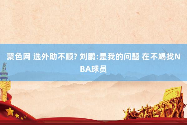 聚色网 选外助不顺? 刘鹏:是我的问题 在不竭找NBA球员