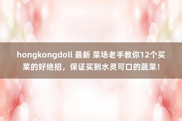 hongkongdoll 最新 菜场老手教你12个买菜的好绝招，保证买到水灵可口的蔬菜！