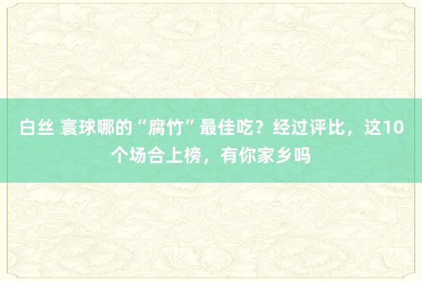 白丝 寰球哪的“腐竹”最佳吃？经过评比，这10个场合上榜，有你家乡吗