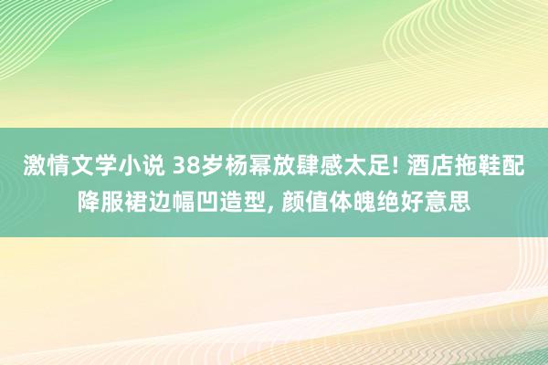 激情文学小说 38岁杨幂放肆感太足! 酒店拖鞋配降服裙边幅凹造型， 颜值体魄绝好意思