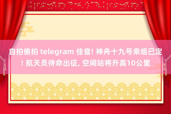 自拍偷拍 telegram 佳音! 神舟十九号乘组已定! 航天员待命出征， 空间站将升高10公里