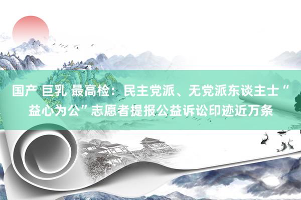 国产 巨乳 最高检：民主党派、无党派东谈主士“益心为公”志愿者提报公益诉讼印迹近万条