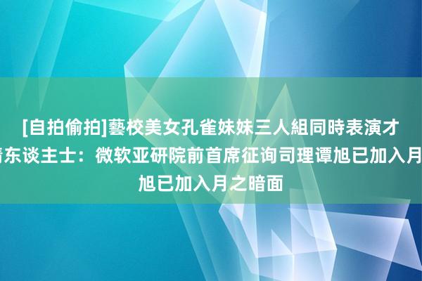 [自拍偷拍]藝校美女孔雀妹妹三人組同時表演才藝 知情东谈主士：微软亚研院前首席征询司理谭旭已加入月之暗面