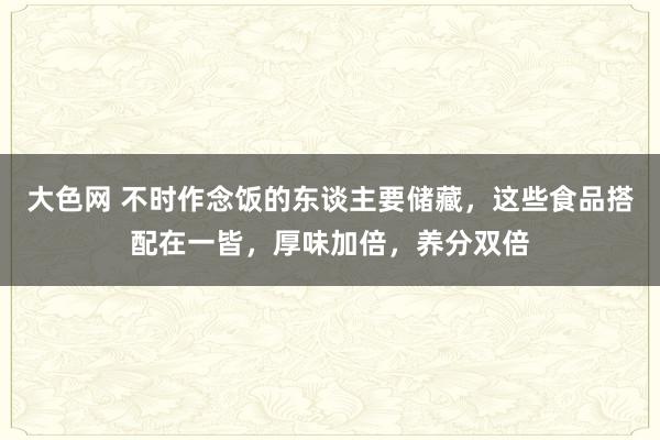 大色网 不时作念饭的东谈主要储藏，这些食品搭配在一皆，厚味加倍，养分双倍