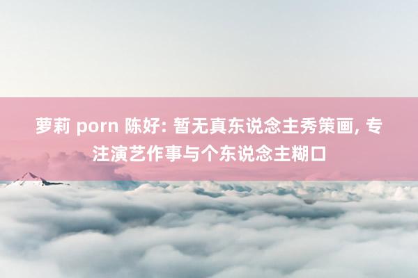 萝莉 porn 陈好: 暂无真东说念主秀策画， 专注演艺作事与个东说念主糊口