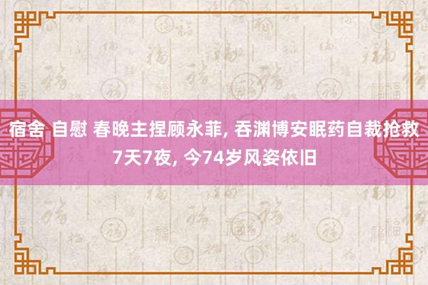 宿舍 自慰 春晚主捏顾永菲， 吞渊博安眠药自裁抢救7天7夜， 今74岁风姿依旧