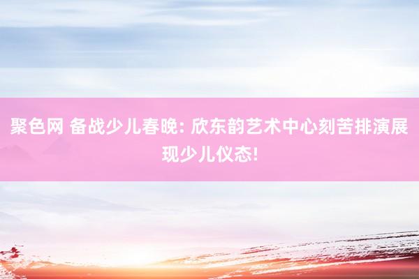 聚色网 备战少儿春晚: 欣东韵艺术中心刻苦排演展现少儿仪态!