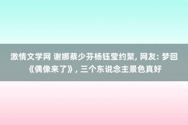 激情文学网 谢娜蔡少芬杨钰莹约聚， 网友: 梦回《偶像来了》， 三个东说念主景色真好