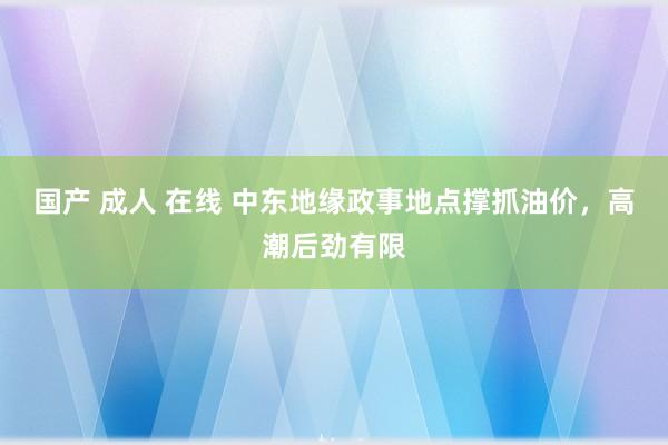 国产 成人 在线 中东地缘政事地点撑抓油价，高潮后劲有限