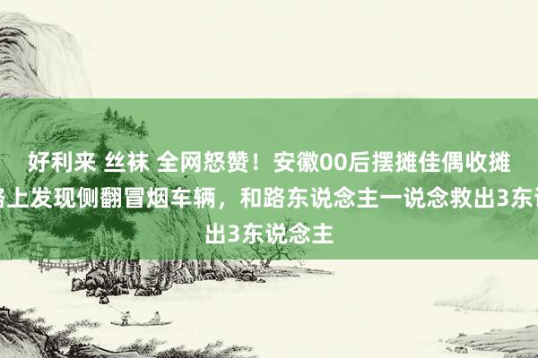 好利来 丝袜 全网怒赞！安徽00后摆摊佳偶收摊回家路上发现侧翻冒烟车辆，和路东说念主一说念救出3东说念主