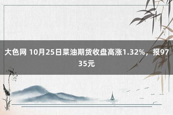 大色网 10月25日菜油期货收盘高涨1.32%，报9735元