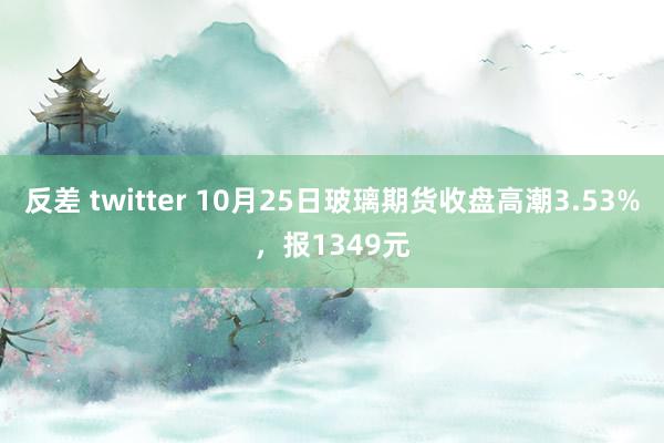 反差 twitter 10月25日玻璃期货收盘高潮3.53%，报1349元