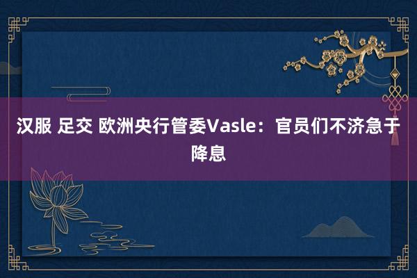 汉服 足交 欧洲央行管委Vasle：官员们不济急于降息