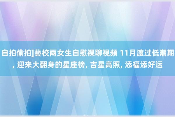 自拍偷拍]藝校兩女生自慰裸聊視頻 11月渡过低潮期， 迎来大翻身的星座榜， 吉星高照， 添福添好运