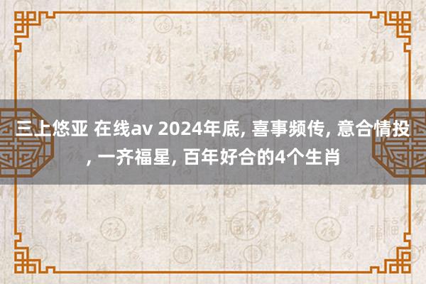 三上悠亚 在线av 2024年底， 喜事频传， 意合情投， 一齐福星， 百年好合的4个生肖