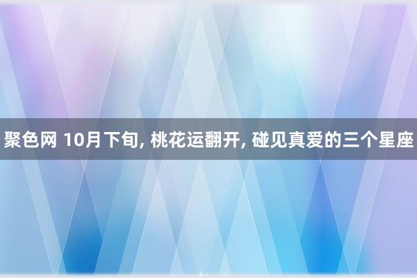 聚色网 10月下旬， 桃花运翻开， 碰见真爱的三个星座