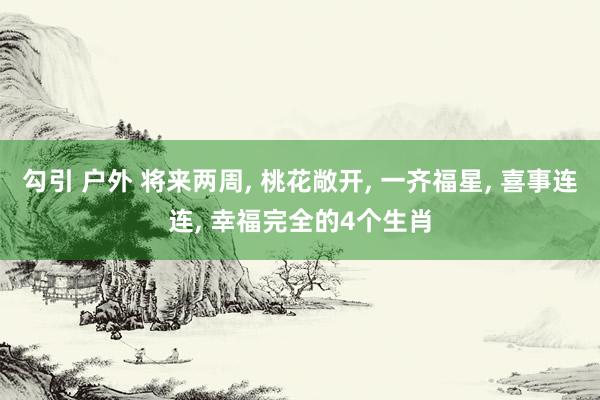 勾引 户外 将来两周， 桃花敞开， 一齐福星， 喜事连连， 幸福完全的4个生肖