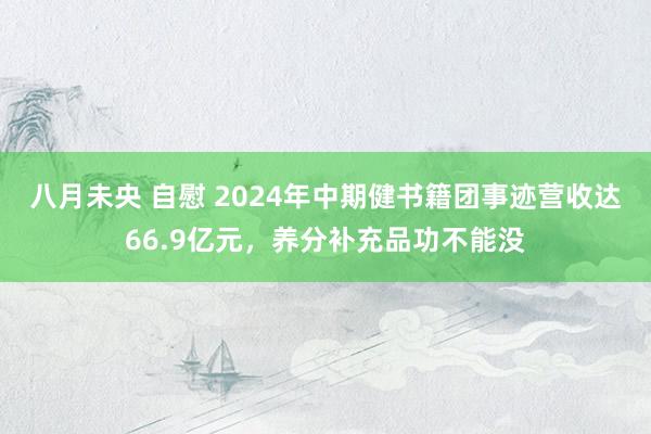 八月未央 自慰 2024年中期健书籍团事迹营收达66.9亿元，养分补充品功不能没