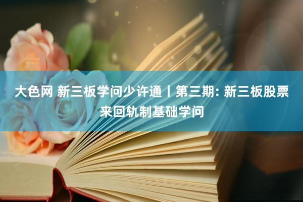 大色网 新三板学问少许通丨第三期: 新三板股票来回轨制基础学问