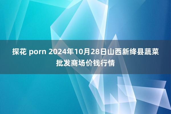 探花 porn 2024年10月28日山西新绛县蔬菜批发商场价钱行情