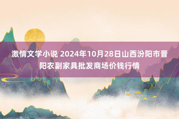 激情文学小说 2024年10月28日山西汾阳市晋阳农副家具批发商场价钱行情