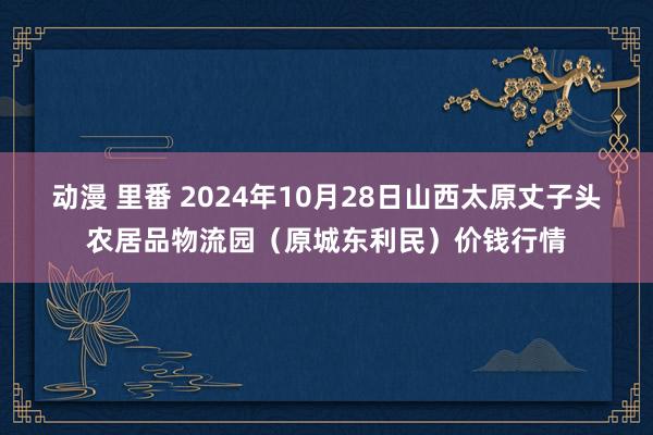 动漫 里番 2024年10月28日山西太原丈子头农居品物流园（原城东利民）价钱行情