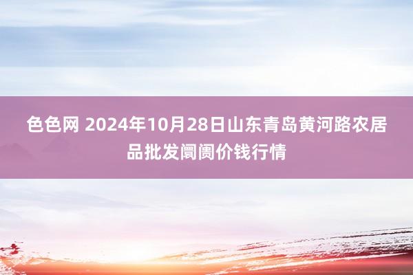 色色网 2024年10月28日山东青岛黄河路农居品批发阛阓价钱行情