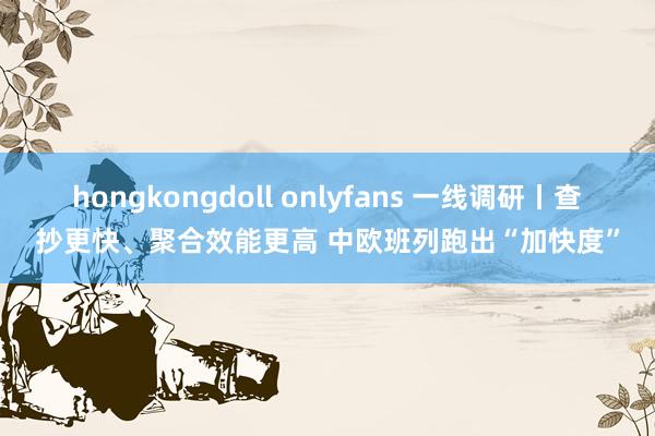 hongkongdoll onlyfans 一线调研丨查抄更快、聚合效能更高 中欧班列跑出“加快度”