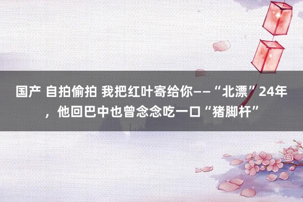 国产 自拍偷拍 我把红叶寄给你——“北漂”24年，他回巴中也曾念念吃一口“猪脚杆”