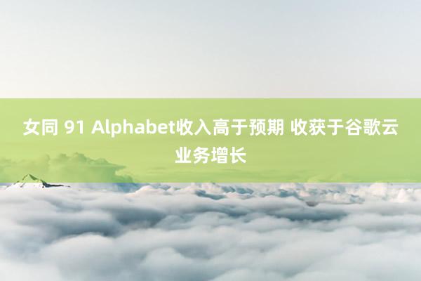 女同 91 Alphabet收入高于预期 收获于谷歌云业务增长