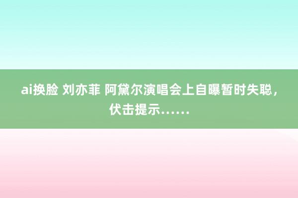 ai换脸 刘亦菲 阿黛尔演唱会上自曝暂时失聪，伏击提示……