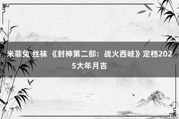 米菲兔 丝袜 《封神第二部：战火西岐》定档2025大年月吉