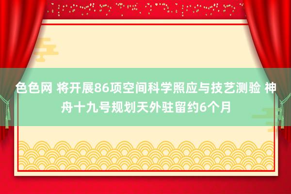 色色网 将开展86项空间科学照应与技艺测验 神舟十九号规划天外驻留约6个月