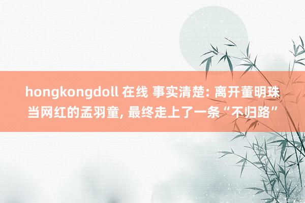 hongkongdoll 在线 事实清楚: 离开董明珠当网红的孟羽童， 最终走上了一条“不归路”